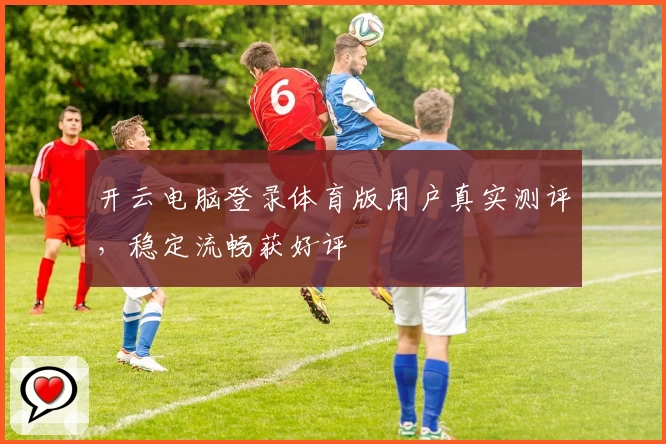 开云电脑登录体育版用户真实测评，稳定流畅获好评