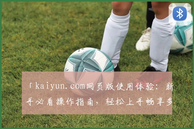 「kaiyun.com网页版使用体验：新手必看操作指南，轻松上手畅享多功能服务」