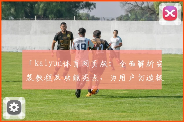 「kaiyun体育网页版：全面解析安装教程及功能亮点，为用户打造极致体验」