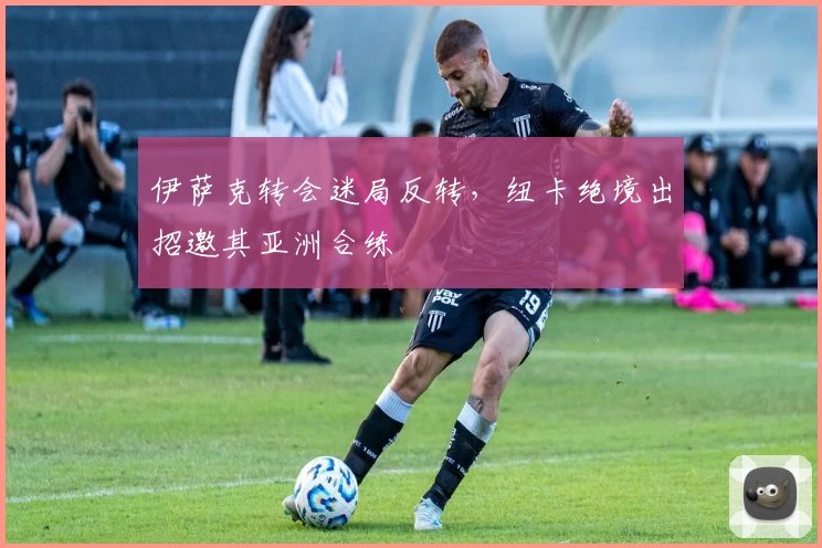 伊萨克转会迷局反转，纽卡绝境出招邀其亚洲合练