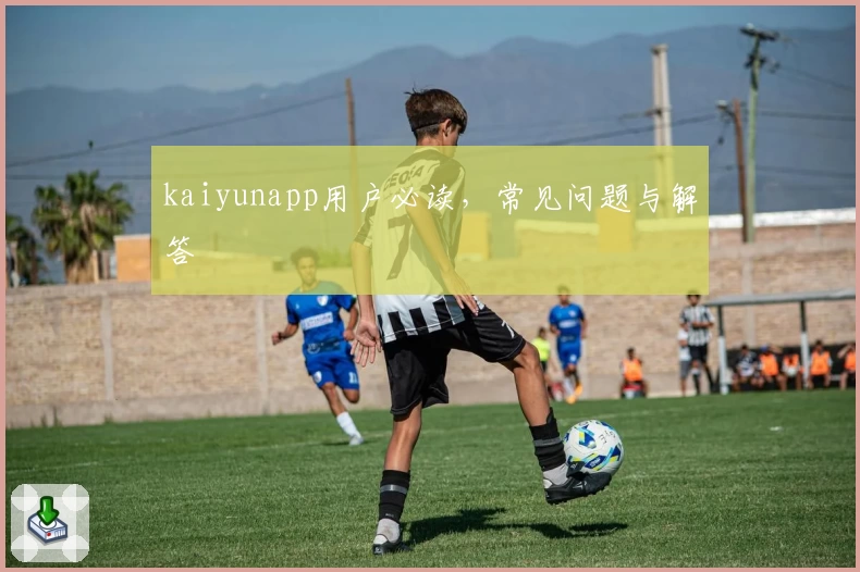 kaiyunapp用户必读，常见问题与解答