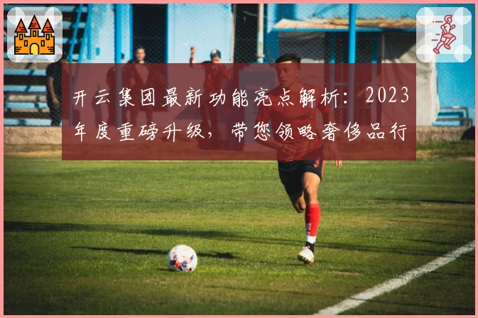 开云集团最新功能亮点解析：2023年度重磅升级，带您领略奢侈品行业新趋势