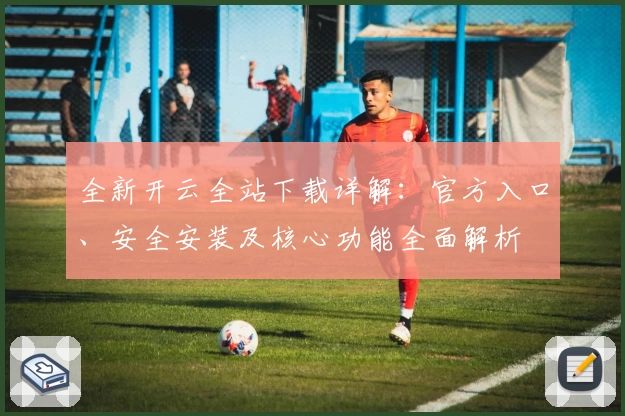 全新开云全站下载详解：官方入口、安全安装及核心功能全面解析