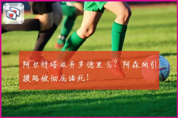 阿尔特塔放弃罗德里戈？阿森纳引援路被彻底堵死！